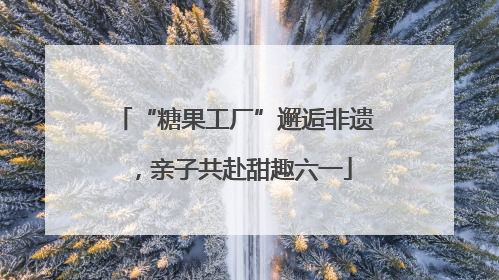 “糖果工厂”邂逅非遗，亲子共赴甜趣六一