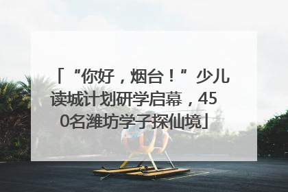 “你好，烟台！”少儿读城计划研学启幕，450名潍坊学子探仙境