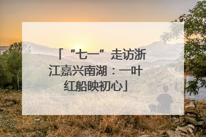 “七一”走访浙江嘉兴南湖：一叶红船映初心