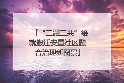 “三融三共”绘就搬迁安置社区融合治理新图景