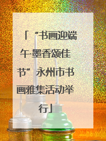 “书画迎端午·墨香颂佳节”永州市书画雅集活动举行