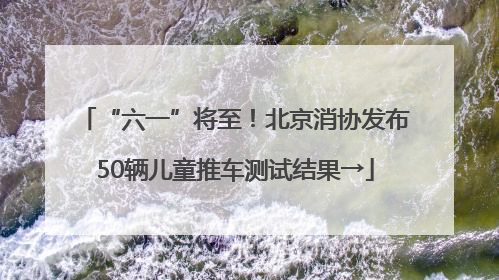 “六一”将至！北京消协发布50辆儿童推车测试结果→