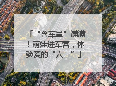 “含军量”满满！萌娃进军营，体验爱的“六一”