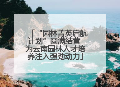 “园林菁英启航计划”圆满结营 为云南园林人才培养注入强劲动力