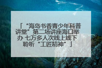 “海岛书香青少年科普讲堂”第二场讲座海口举办 七万多人次线上线下聆听“工匠精神”