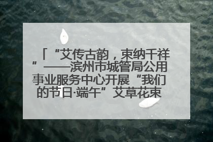 “艾传古韵，束纳千祥”——滨州市城管局公用事业服务中心开展“我们的节日·端午”艾草花束制作主题活动