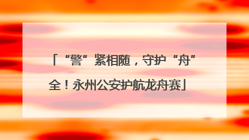 “警”紧相随，守护“舟”全！永州公安护航龙舟赛