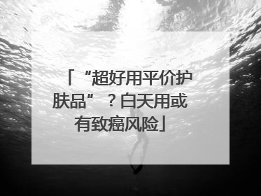 “超好用平价护肤品”？白天用或有致癌风险