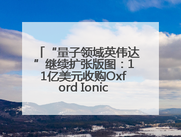“量子领域英伟达”继续扩张版图：11亿美元收购Oxford Ionics以加速研发