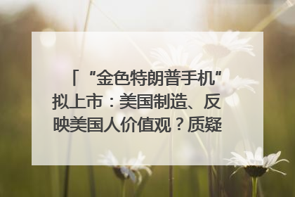 “金色特朗普手机”拟上市：美国制造、反映美国人价值观？质疑者：像天方夜谭