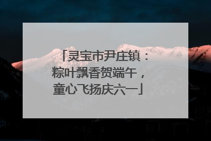 灵宝市尹庄镇：粽叶飘香贺端午，童心飞扬庆六一