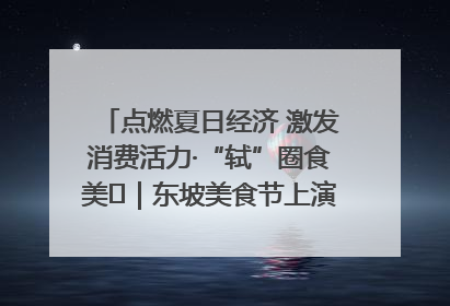 点燃夏日经济 激发消费活力·“轼”圈食美⑪｜东坡美食节上演“文化满汉全席”