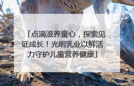 点滴滋养童心，探索见证成长！光明乳业以鲜活力守护儿童营养健康