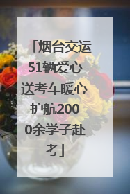 烟台交运51辆爱心送考车暖心护航2000余学子赴考