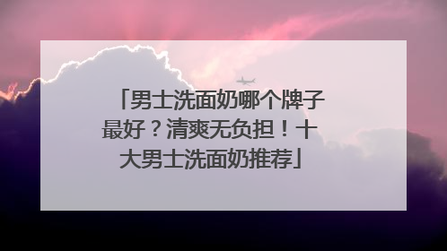 男士洗面奶哪个牌子最好？清爽无负担！十大男士洗面奶推荐