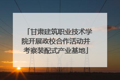 甘肃建筑职业技术学院开展政校合作活动并考察装配式产业基地
