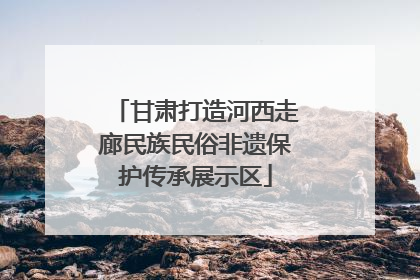 甘肃打造河西走廊民族民俗非遗保护传承展示区