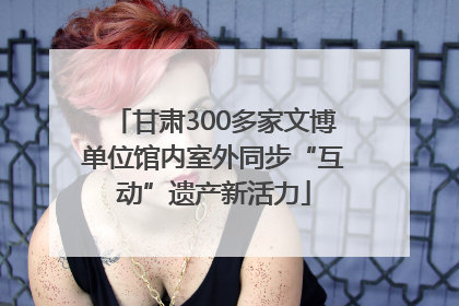 甘肃300多家文博单位馆内室外同步“互动”遗产新活力