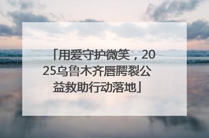 用爱守护微笑，2025乌鲁木齐唇腭裂公益救助行动落地