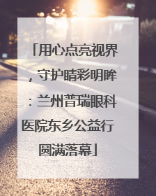用心点亮视界，守护睛彩明眸：兰州普瑞眼科医院东乡公益行圆满落幕