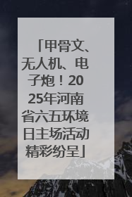 甲骨文、无人机、电子炮！2025年河南省六五环境日主场活动精彩纷呈