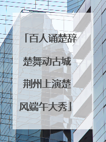 百人诵楚辞 楚舞动古城 荆州上演楚风端午大秀