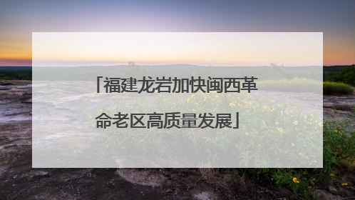 福建龙岩加快闽西革命老区高质量发展