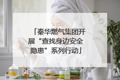 秦华燃气集团开展“查找身边安全隐患”系列行动