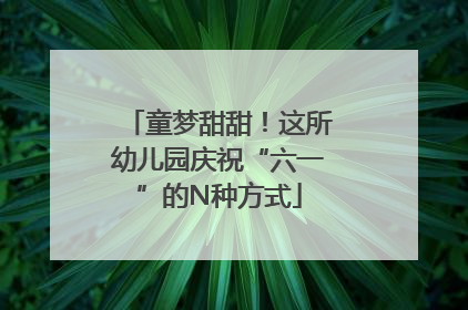 童梦甜甜！这所幼儿园庆祝“六一”的N种方式