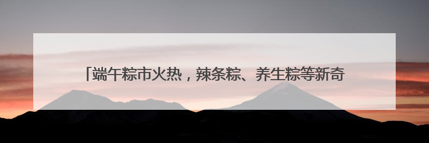 端午粽市火热，辣条粽、养生粽等新奇产品走红，有商超粽子单价低至1元