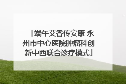 端午艾香传安康 永州市中心医院肿瘤科创新中西联合诊疗模式
