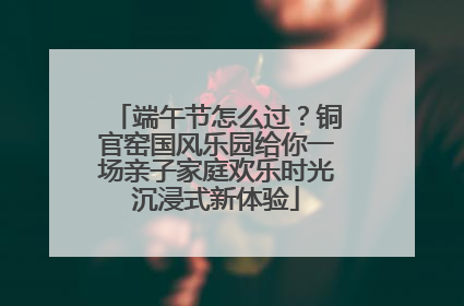 端午节怎么过？铜官窑国风乐园给你一场亲子家庭欢乐时光沉浸式新体验