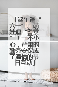 端午逢“六一”、萌娃遇“警黍”！一不小心，严肃的勤务安保成了温情的节日互动