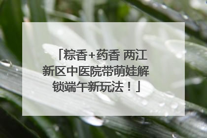 粽香+药香 两江新区中医院带萌娃解锁端午新玩法！