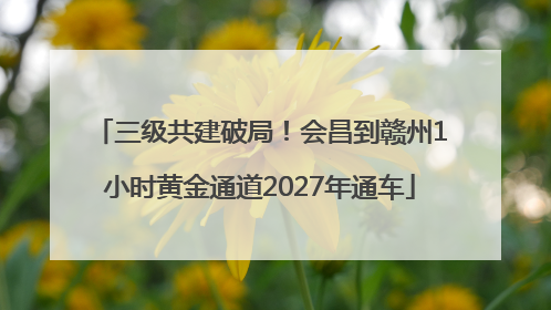 三级共建破局！会昌到赣州1小时黄金通道2027年通车
