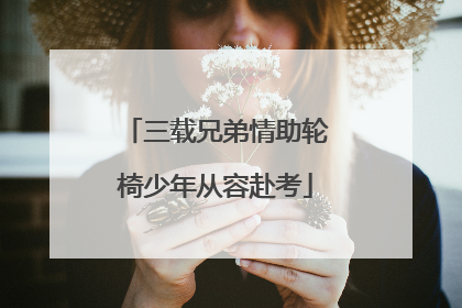 三载兄弟情助轮椅少年从容赴考