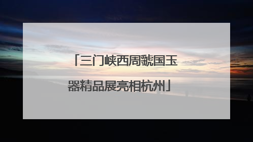 三门峡西周虢国玉器精品展亮相杭州