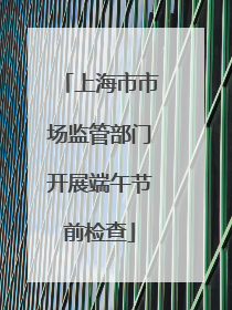 上海市市场监管部门开展端午节前检查
