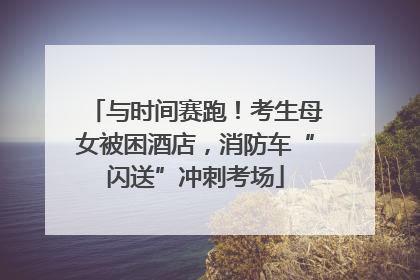 与时间赛跑！考生母女被困酒店，消防车“闪送”冲刺考场