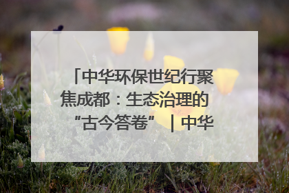 中华环保世纪行聚焦成都：生态治理的“古今答卷”｜中华环保世纪行