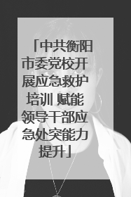中共衡阳市委党校开展应急救护培训 赋能领导干部应急处突能力提升