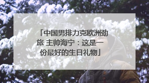 中国男排力克欧洲劲旅 主帅海宁：这是一份最好的生日礼物