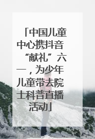中国儿童中心携抖音“献礼”六一，为少年儿童带去院士科普直播活动