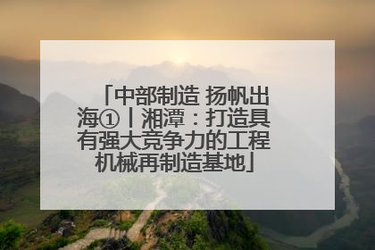中部制造 扬帆出海①丨湘潭：打造具有强大竞争力的工程机械再制造基地