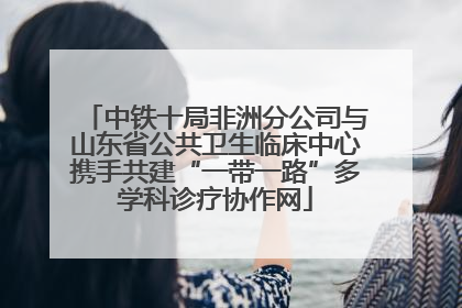 中铁十局非洲分公司与山东省公共卫生临床中心携手共建“一带一路”多学科诊疗协作网