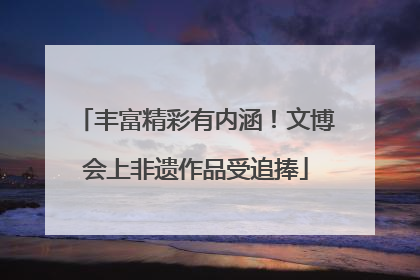 丰富精彩有内涵！文博会上非遗作品受追捧