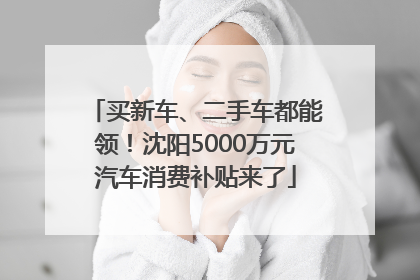 买新车、二手车都能领！沈阳5000万元汽车消费补贴来了