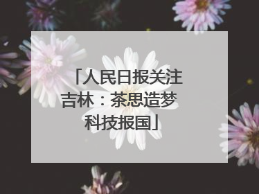 人民日报关注吉林：茶思造梦 科技报国