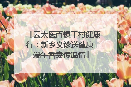 云太医百镇千村健康行：新乡义诊送健康 端午香囊传温情