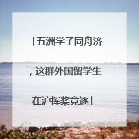 五洲学子同舟济，这群外国留学生在沪挥桨竞逐